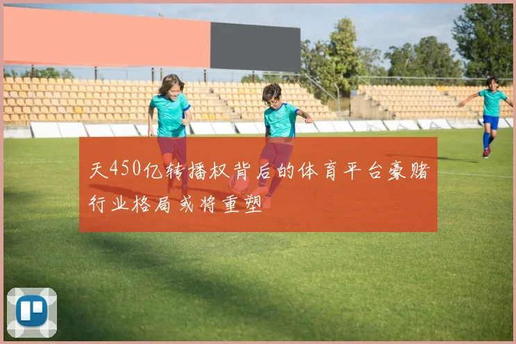 天450亿转播权背后的体育平台豪赌行业格局或将重塑